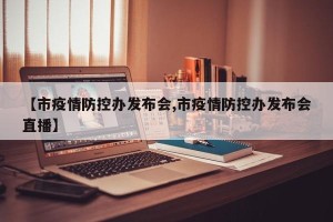 【市疫情防控办发布会,市疫情防控办发布会直播】