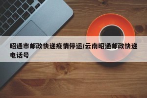 昭通市邮政快递疫情停运/云南昭通邮政快递电话号