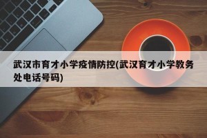 武汉市育才小学疫情防控(武汉育才小学教务处电话号码)