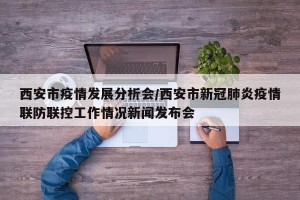 西安市疫情发展分析会/西安市新冠肺炎疫情联防联控工作情况新闻发布会
