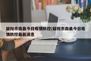 益阳市南县今日疫情防控/益阳市南县今日疫情防控最新消息
