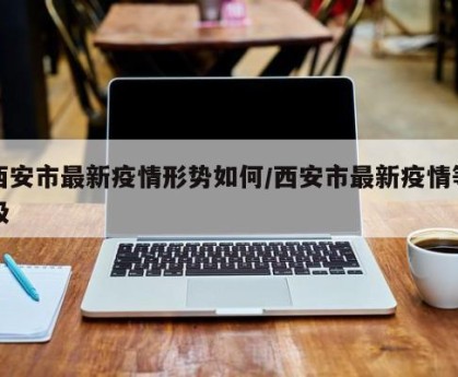 西安市最新疫情形势如何/西安市最新疫情等级