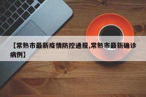 【常熟市最新疫情防控通报,常熟市最新确诊病例】