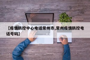 【疫情防控中心电话常州市,常州疫情防控电话号码】