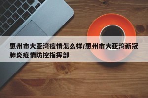 惠州市大亚湾疫情怎么样/惠州市大亚湾新冠肺炎疫情防控指挥部