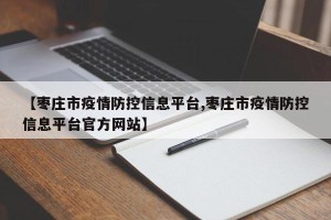 【枣庄市疫情防控信息平台,枣庄市疫情防控信息平台官方网站】