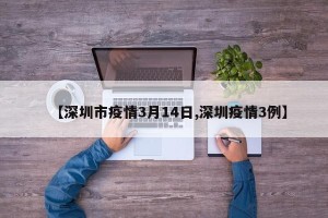 【深圳市疫情3月14日,深圳疫情3例】