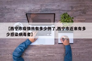 【西宁市疫情共有多少例了,西宁市近来有多少感染病毒者】