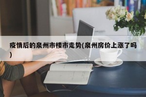 疫情后的泉州市楼市走势(泉州房价上涨了吗)