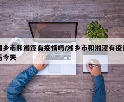 湘乡市和湘潭有疫情吗/湘乡市和湘潭有疫情吗今天