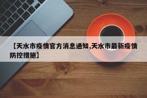 【天水市疫情官方消息通知,天水市最新疫情防控措施】