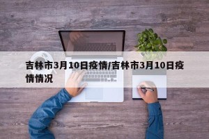 吉林市3月10日疫情/吉林市3月10日疫情情况