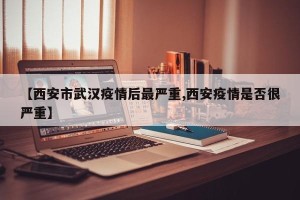 【西安市武汉疫情后最严重,西安疫情是否很严重】