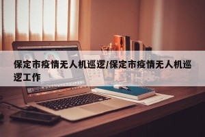 保定市疫情无人机巡逻/保定市疫情无人机巡逻工作