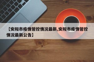 【安阳市疫情管控情况最新,安阳市疫情管控情况最新公告】