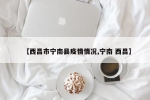 【西昌市宁南县疫情情况,宁南 西昌】
