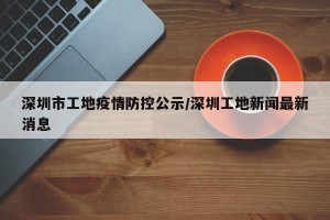 深圳市工地疫情防控公示/深圳工地新闻最新消息