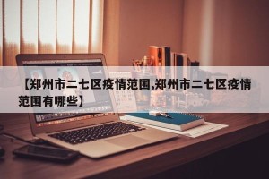【郑州市二七区疫情范围,郑州市二七区疫情范围有哪些】