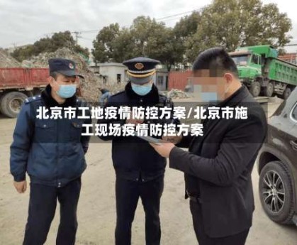 北京市工地疫情防控方案/北京市施工现场疫情防控方案
