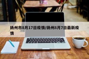 扬州市8月17日疫情/扬州8月7日最新疫情