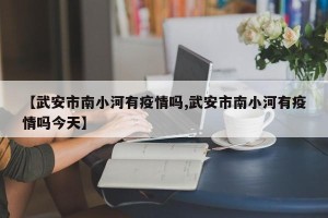 【武安市南小河有疫情吗,武安市南小河有疫情吗今天】