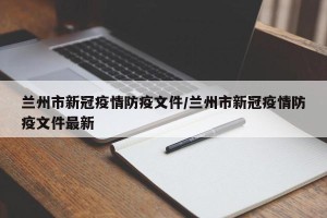 兰州市新冠疫情防疫文件/兰州市新冠疫情防疫文件最新