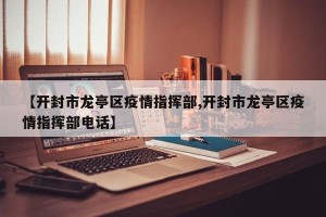 【开封市龙亭区疫情指挥部,开封市龙亭区疫情指挥部电话】