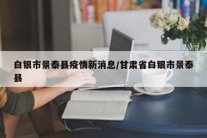 白银市景泰县疫情新消息/甘肃省白银市景泰县