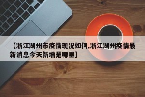 【浙江湖州市疫情现况如何,浙江湖州疫情最新消息今天新增是哪里】