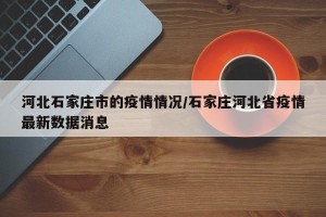 河北石家庄市的疫情情况/石家庄河北省疫情最新数据消息