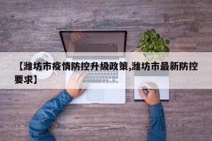 【潍坊市疫情防控升级政策,潍坊市最新防控要求】