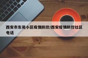 西安市东苑小区疫情防控/西安疫情防控社区电话