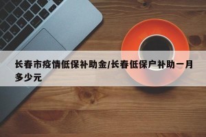长春市疫情低保补助金/长春低保户补助一月多少元