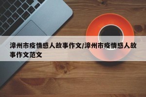 漳州市疫情感人故事作文/漳州市疫情感人故事作文范文