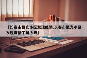 【长春市恒光小区发现疫情,长春市恒光小区发现疫情了吗今天】