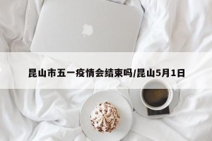 昆山市五一疫情会结束吗/昆山5月1日
