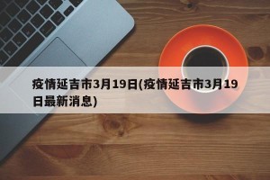 疫情延吉市3月19日(疫情延吉市3月19日最新消息)