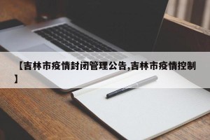 【吉林市疫情封闭管理公告,吉林市疫情控制】
