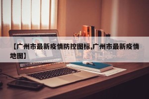 【广州市最新疫情防控图标,广州市最新疫情地图】