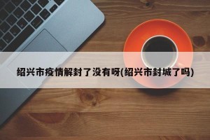 绍兴市疫情解封了没有呀(绍兴市封城了吗)
