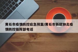 黄石市疫情防控应急预案/黄石市新冠肺炎疫情防控指挥部电话