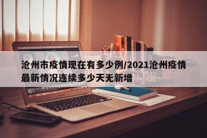 沧州市疫情现在有多少例/2021沧州疫情最新情况连续多少天无新增