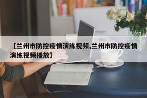 【兰州市防控疫情演练视频,兰州市防控疫情演练视频播放】