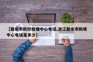 【丽水市防控疫情中心电话,浙江丽水市防疫中心电话是多少】