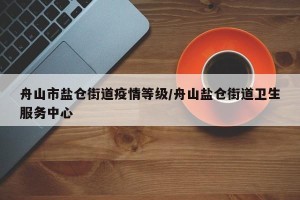 舟山市盐仓街道疫情等级/舟山盐仓街道卫生服务中心