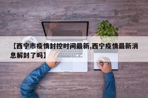 【西宁市疫情封控时间最新,西宁疫情最新消息解封了吗】