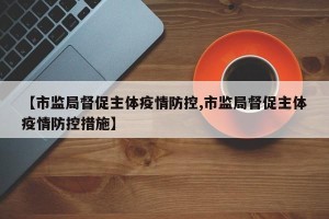【市监局督促主体疫情防控,市监局督促主体疫情防控措施】