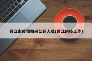 晋江市疫情期间公职人员(晋江防疫工作)