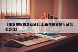 【东营市疫情企业通行证,山东东营通行证怎么办理】