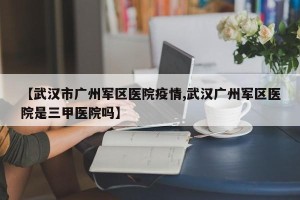 【武汉市广州军区医院疫情,武汉广州军区医院是三甲医院吗】